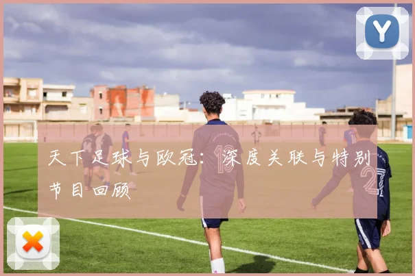 天下足球与欧冠:深度关联与特别节目回顾