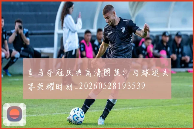 皇马夺冠庆典高清图集:与球迷共享荣耀时刻_20260528193539