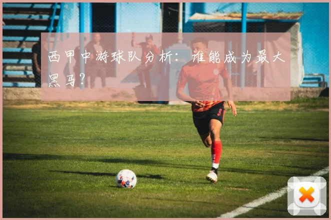 西甲中游球队分析：谁能成为最大黑马？
