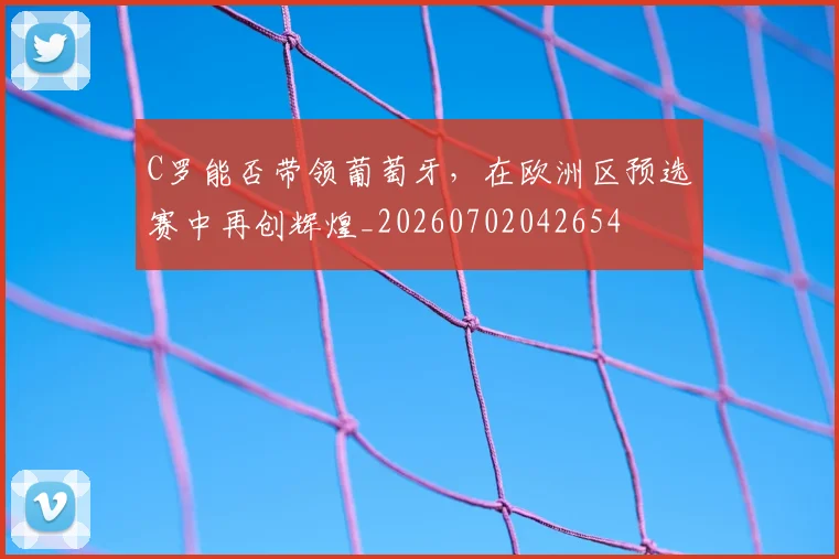 C罗能否带领葡萄牙，在欧洲区预选赛中再创辉煌_20260702042654