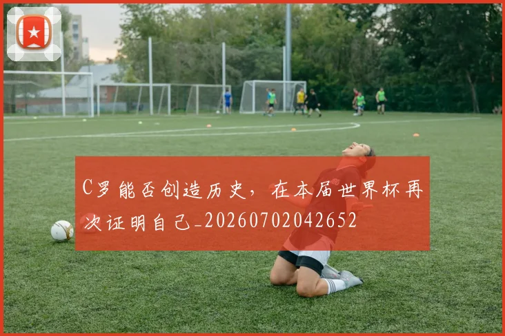 C罗能否创造历史，在本届世界杯再次证明自己_20260702042652