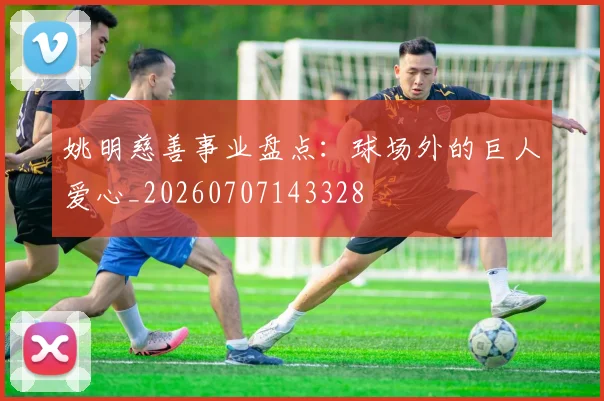 姚明慈善事业盘点:球场外的巨人爱心_20260707143328