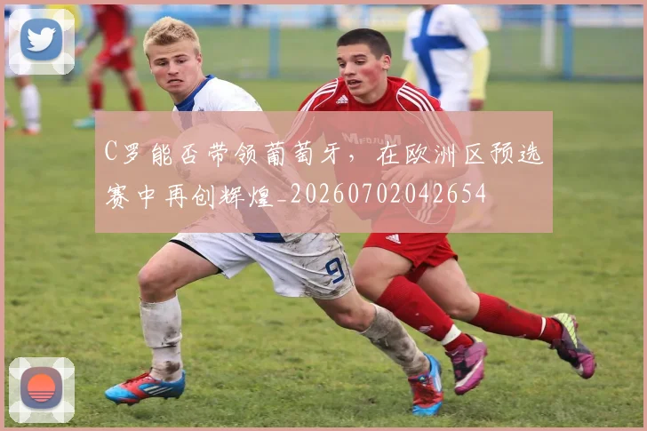 C罗能否带领葡萄牙，在欧洲区预选赛中再创辉煌_20260702042654