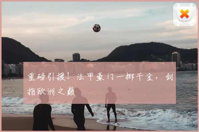 重磅引援！法甲豪门一掷千金，剑指欧洲之巅