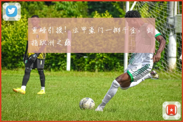 重磅引援！法甲豪门一掷千金，剑指欧洲之巅