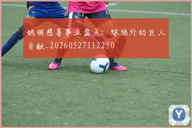 姚明慈善事业盘点：球场外的巨人贡献_20260527112250