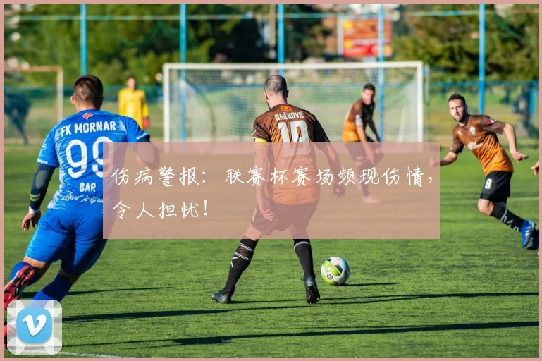 伤病警报：联赛杯赛场频现伤情，令人担忧！
