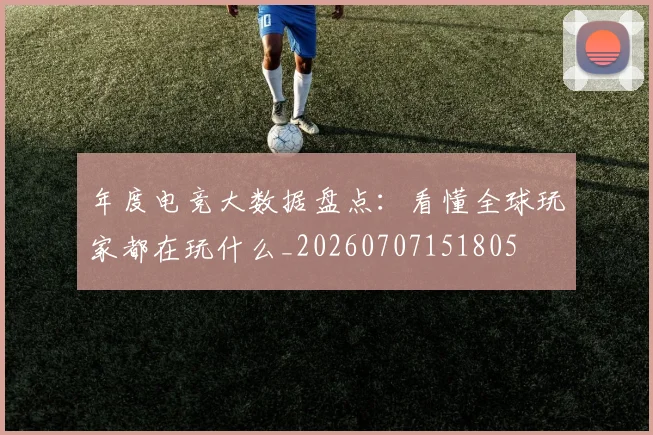 年度电竞大数据盘点:看懂全球玩家都在玩什么_20260707151805